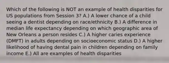 Which of the following is NOT an example of health disparities for US populations from Session 3? A.) A lower chance of a child seeing a dentist depending on race/ethnicity B.) A difference in median life expectancy depending on which geographic area of New Orleans a person resides C.) A higher caries experience (DMFT) in adults depending on socioeconomic status D.) A higher likelihood of having dental pain in children depending on family income E.) All are examples of health disparities