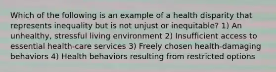 Which of the following is an example of a health disparity that represents inequality but is not unjust or inequitable? 1) An unhealthy, stressful living environment 2) Insufficient access to essential health-care services 3) Freely chosen health-damaging behaviors 4) Health behaviors resulting from restricted options