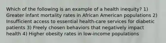 Which of the following is an example of a health inequity? 1) Greater infant mortality rates in African American populations 2) Insufficient access to essential health-care services for diabetic patients 3) Freely chosen behaviors that negatively impact health 4) Higher obesity rates in low-income populations