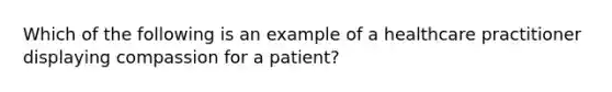 Which of the following is an example of a healthcare practitioner displaying compassion for a patient?