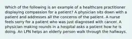 Which of the following is an example of a healthcare practitioner displaying compassion for a patient? A physician sits down with a patient and addresses all the concerns of the patient. A nurse feels sorry for a patient who was just diagnosed with cancer. A physician making rounds in a hospital asks a patient how he is doing. An LPN helps an elderly person walk through the hallways.