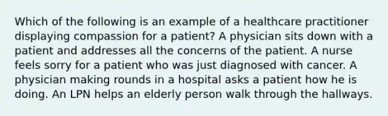 Which of the following is an example of a healthcare practitioner displaying compassion for a patient? A physician sits down with a patient and addresses all the concerns of the patient. A nurse feels sorry for a patient who was just diagnosed with cancer. A physician making rounds in a hospital asks a patient how he is doing. An LPN helps an elderly person walk through the hallways.