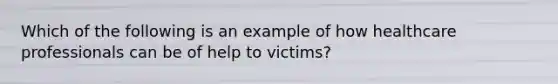 Which of the following is an example of how healthcare professionals can be of help to victims?