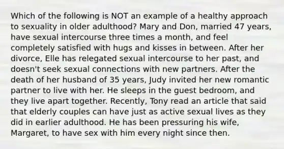 Which of the following is NOT an example of a healthy approach to sexuality in older adulthood? Mary and Don, married 47 years, have sexual intercourse three times a month, and feel completely satisfied with hugs and kisses in between. After her divorce, Elle has relegated sexual intercourse to her past, and doesn't seek sexual connections with new partners. After the death of her husband of 35 years, Judy invited her new romantic partner to live with her. He sleeps in the guest bedroom, and they live apart together. Recently, Tony read an article that said that elderly couples can have just as active sexual lives as they did in earlier adulthood. He has been pressuring his wife, Margaret, to have sex with him every night since then.