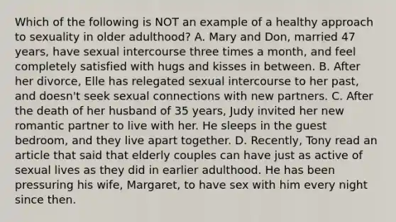 Which of the following is NOT an example of a healthy approach to sexuality in older adulthood? A. Mary and Don, married 47 years, have sexual intercourse three times a month, and feel completely satisfied with hugs and kisses in between. B. After her divorce, Elle has relegated sexual intercourse to her past, and doesn't seek sexual connections with new partners. C. After the death of her husband of 35 years, Judy invited her new romantic partner to live with her. He sleeps in the guest bedroom, and they live apart together. D. Recently, Tony read an article that said that elderly couples can have just as active of sexual lives as they did in earlier adulthood. He has been pressuring his wife, Margaret, to have sex with him every night since then.