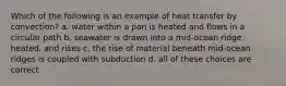 Which of the following is an example of heat transfer by convection? a. water within a pan is heated and flows in a circular path b. seawater is drawn into a mid-ocean ridge, heated, and rises c. the rise of material beneath mid-ocean ridges is coupled with subduction d. all of these choices are correct