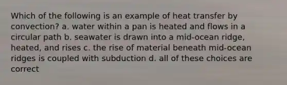 Which of the following is an example of heat transfer by convection? a. water within a pan is heated and flows in a circular path b. seawater is drawn into a mid-ocean ridge, heated, and rises c. the rise of material beneath mid-ocean ridges is coupled with subduction d. all of these choices are correct