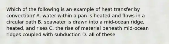 Which of the following is an example of heat transfer by convection? A. water within a pan is heated and flows in a circular path B. seawater is drawn into a mid-ocean ridge, heated, and rises C. the rise of material beneath mid-ocean ridges coupled with subduction D. all of these