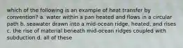 which of the following is an example of heat transfer by convention? a. water within a pan heated and flows in a circular path b. seawater drawn into a mid-ocean ridge, heated, and rises c. the rise of material beneath mid-ocean ridges coupled with subduction d. all of these