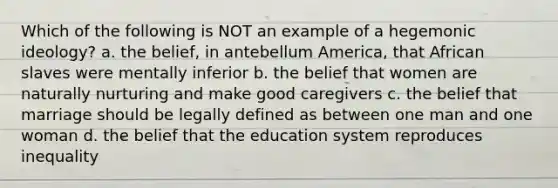 Which of the following is NOT an example of a hegemonic ideology? a. the belief, in antebellum America, that African slaves were mentally inferior b. the belief that women are naturally nurturing and make good caregivers c. the belief that marriage should be legally defined as between one man and one woman d. the belief that the education system reproduces inequality