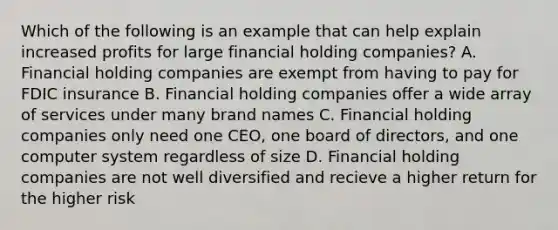 Which of the following is an example that can help explain increased profits for large financial holding companies? A. Financial holding companies are exempt from having to pay for FDIC insurance B. Financial holding companies offer a wide array of services under many brand names C. Financial holding companies only need one CEO, one board of directors, and one computer system regardless of size D. Financial holding companies are not well diversified and recieve a higher return for the higher risk