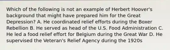 Which of the following is not an example of Herbert Hoover's background that might have prepared him for the Great Depression? A. He coordinated relief efforts during the Boxer Rebellion B. He served as head of the U.S. Food Administration C. He led a food relief effort for Belgium during the Great War D. He supervised the Veteran's Relief Agency during the 1920s