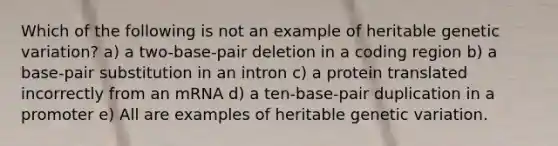 Which of the following is not an example of heritable genetic variation? a) a two-base-pair deletion in a coding region b) a base-pair substitution in an intron c) a protein translated incorrectly from an mRNA d) a ten-base-pair duplication in a promoter e) All are examples of heritable genetic variation.