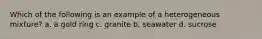 Which of the following is an example of a heterogeneous mixture? a. a gold ring c. granite b. seawater d. sucrose