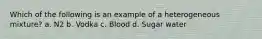 Which of the following is an example of a heterogeneous mixture? a. N2 b. Vodka c. Blood d. Sugar water