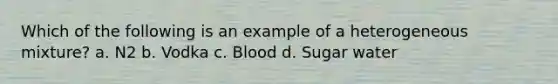 Which of the following is an example of a heterogeneous mixture? a. N2 b. Vodka c. Blood d. Sugar water