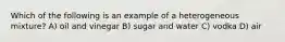 Which of the following is an example of a heterogeneous mixture? A) oil and vinegar B) sugar and water C) vodka D) air