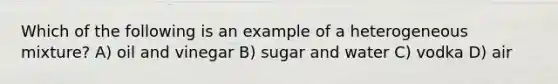 Which of the following is an example of a heterogeneous mixture? A) oil and vinegar B) sugar and water C) vodka D) air