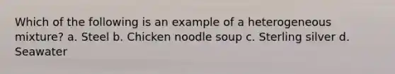 Which of the following is an example of a heterogeneous mixture? a. Steel b. Chicken noodle soup c. Sterling silver d. Seawater