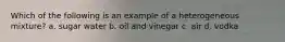 Which of the following is an example of a heterogeneous mixture? a. sugar water b. oil and vinegar c. air d. vodka