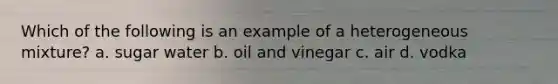 Which of the following is an example of a heterogeneous mixture? a. sugar water b. oil and vinegar c. air d. vodka