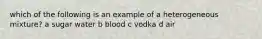 which of the following is an example of a heterogeneous mixture? a sugar water b blood c vodka d air