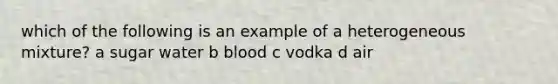 which of the following is an example of a heterogeneous mixture? a sugar water b blood c vodka d air