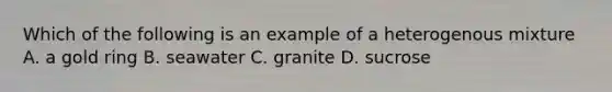 Which of the following is an example of a heterogenous mixture A. a gold ring B. seawater C. granite D. sucrose