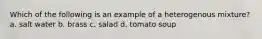 Which of the following is an example of a heterogenous mixture? a. salt water b. brass c. salad d. tomato soup