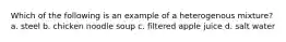 Which of the following is an example of a heterogenous mixture? a. steel b. chicken noodle soup c. filtered apple juice d. salt water