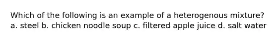 Which of the following is an example of a heterogenous mixture? a. steel b. chicken noodle soup c. filtered apple juice d. salt water