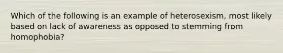 ​Which of the following is an example of heterosexism, most likely based on lack of awareness as opposed to stemming from homophobia?