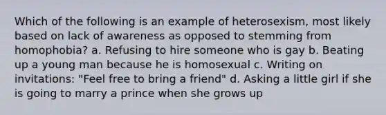 Which of the following is an example of heterosexism, most likely based on lack of awareness as opposed to stemming from homophobia? a. Refusing to hire someone who is gay b. Beating up a young man because he is homosexual c. Writing on invitations: "Feel free to bring a friend" d. Asking a little girl if she is going to marry a prince when she grows up