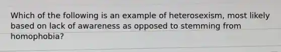 Which of the following is an example of heterosexism, most likely based on lack of awareness as opposed to stemming from homophobia?