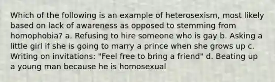 Which of the following is an example of heterosexism, most likely based on lack of awareness as opposed to stemming from homophobia? a. Refusing to hire someone who is gay b. Asking a little girl if she is going to marry a prince when she grows up c. Writing on invitations: "Feel free to bring a friend" d. Beating up a young man because he is homosexual