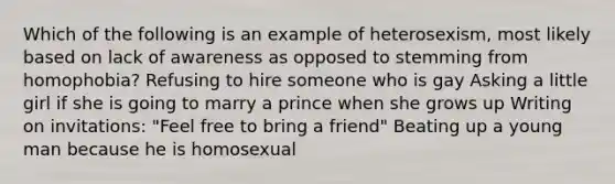 Which of the following is an example of heterosexism, most likely based on lack of awareness as opposed to stemming from homophobia? Refusing to hire someone who is gay Asking a little girl if she is going to marry a prince when she grows up Writing on invitations: "Feel free to bring a friend" Beating up a young man because he is homosexual