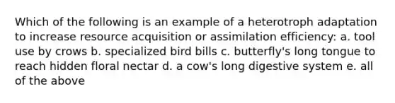 Which of the following is an example of a heterotroph adaptation to increase resource acquisition or assimilation efficiency: a. tool use by crows b. specialized bird bills c. butterfly's long tongue to reach hidden floral nectar d. a cow's long digestive system e. all of the above