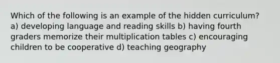 Which of the following is an example of the hidden curriculum? a) developing language and reading skills b) having fourth graders memorize their multiplication tables c) encouraging children to be cooperative d) teaching geography