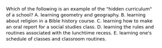 Which of the following is an example of the "hidden curriculum" of a school? A. learning geometry and geography. B. learning about religion in a Bible history course. C. learning how to make an oral report for a social studies class. D. learning the rules and routines associated with the lunchtime recess. E. learning one's schedule of classes and classroom routines.