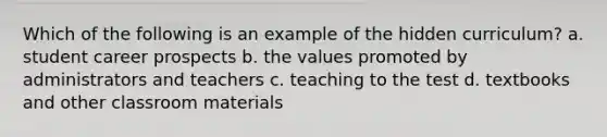 Which of the following is an example of the hidden curriculum? a. student career prospects b. the values promoted by administrators and teachers c. teaching to the test d. textbooks and other classroom materials