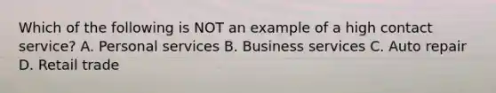 Which of the following is NOT an example of a high contact service? A. Personal services B. Business services C. Auto repair D. Retail trade