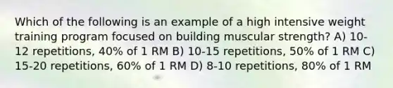 Which of the following is an example of a high intensive weight training program focused on building muscular strength? A) 10-12 repetitions, 40% of 1 RM B) 10-15 repetitions, 50% of 1 RM C) 15-20 repetitions, 60% of 1 RM D) 8-10 repetitions, 80% of 1 RM