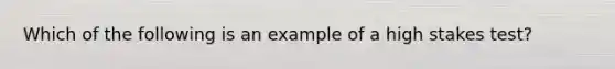 Which of the following is an example of a high stakes test?