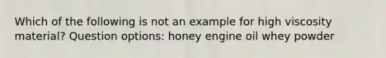 Which of the following is not an example for high viscosity material? Question options: honey engine oil whey powder