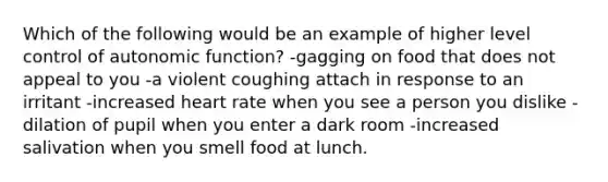 Which of the following would be an example of higher level control of autonomic function? -gagging on food that does not appeal to you -a violent coughing attach in response to an irritant -increased heart rate when you see a person you dislike -dilation of pupil when you enter a dark room -increased salivation when you smell food at lunch.