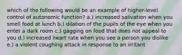 which of the following would be an example of higher-level control of autonomic function? a.) increased salivation when you smell food at lunch b.) dilation of the pupils of the eye when you enter a dark room c.) gagging on food that does not appeal to you d.) increased heart rate when you see a person you dislike e.) a violent coughing attack in response to an irritant