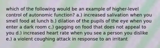 which of the following would be an example of higher-level control of autonomic function? a.) increased salivation when you smell food at lunch b.) dilation of the pupils of the eye when you enter a dark room c.) gagging on food that does not appeal to you d.) increased heart rate when you see a person you dislike e.) a violent coughing attack in response to an irritant