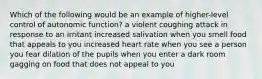 Which of the following would be an example of higher-level control of autonomic function? a violent coughing attack in response to an irritant increased salivation when you smell food that appeals to you increased heart rate when you see a person you fear dilation of the pupils when you enter a dark room gagging on food that does not appeal to you