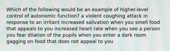 Which of the following would be an example of higher-level control of autonomic function? a violent coughing attack in response to an irritant increased salivation when you smell food that appeals to you increased heart rate when you see a person you fear dilation of the pupils when you enter a dark room gagging on food that does not appeal to you