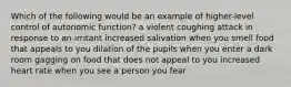 Which of the following would be an example of higher-level control of autonomic function? a violent coughing attack in response to an irritant increased salivation when you smell food that appeals to you dilation of the pupils when you enter a dark room gagging on food that does not appeal to you increased heart rate when you see a person you fear